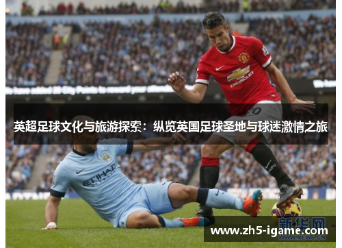 英超足球文化与旅游探索：纵览英国足球圣地与球迷激情之旅
