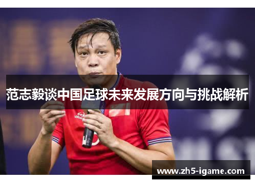 范志毅谈中国足球未来发展方向与挑战解析 范志毅谈中国足球未来发展方向与挑战解析