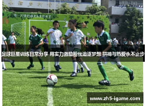 足球巨星训练日常分享 用实力激励粉丝追逐梦想 拼搏与热爱永不止步