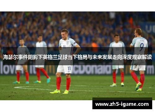海瑟尔事件阴影下英格兰足球当下格局与未来发展走向深度观察解读
