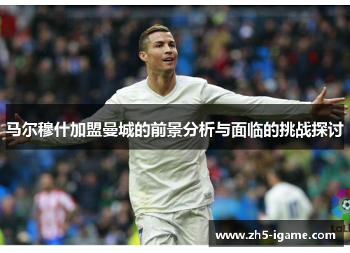 马尔穆什加盟曼城的前景分析与面临的挑战探讨