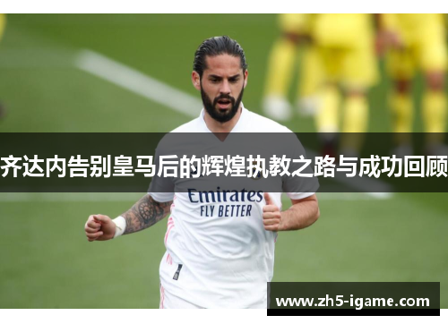 齐达内告别皇马后的辉煌执教之路与成功回顾