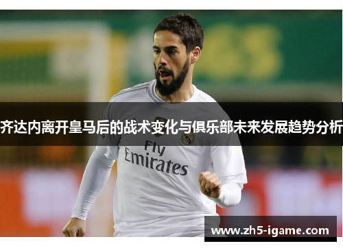 齐达内离开皇马后的战术变化与俱乐部未来发展趋势分析