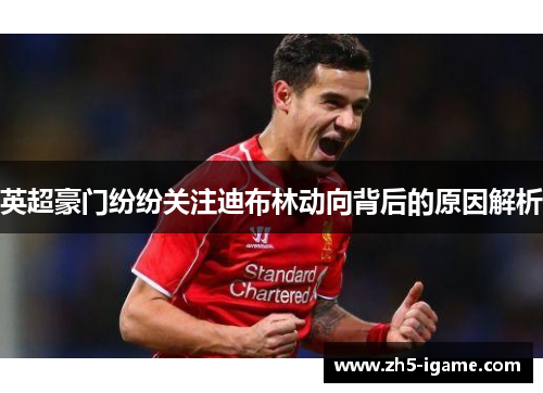英超豪门纷纷关注迪布林动向背后的原因解析