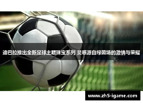 迪巴拉推出全新足球主题珠宝系列 灵感源自绿茵场的激情与荣耀