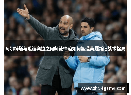 阿尔特塔与瓜迪奥拉之间师徒情谊如何塑造英超新旧战术格局 阿尔特塔与瓜迪奥拉之间师徒情谊如何塑造英超新旧战术格局