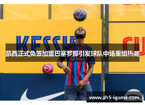 凯西正式免签加盟巴塞罗那引发球队中场重组热潮 凯西正式免签加盟巴塞罗那引发球队中场重组热潮