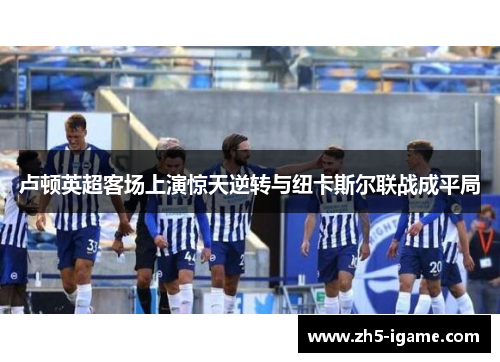 卢顿英超客场上演惊天逆转与纽卡斯尔联战成平局