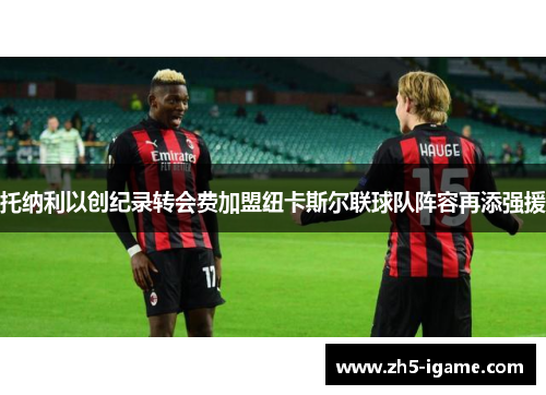 托纳利以创纪录转会费加盟纽卡斯尔联球队阵容再添强援