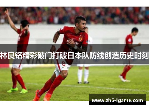 林良铭精彩破门打破日本队防线创造历史时刻 林良铭精彩破门打破日本队防线创造历史时刻
