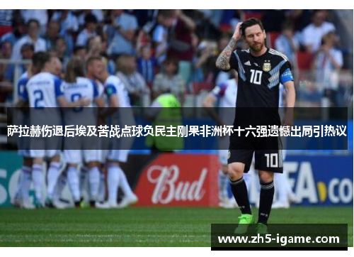 萨拉赫伤退后埃及苦战点球负民主刚果非洲杯十六强遗憾出局引热议