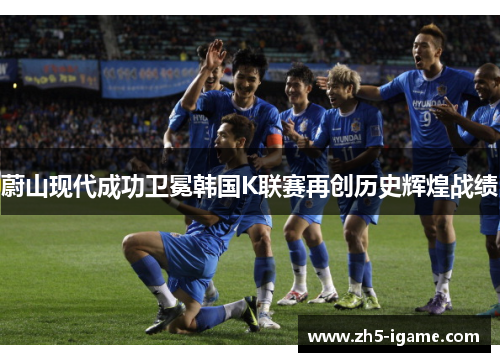 蔚山现代成功卫冕韩国K联赛再创历史辉煌战绩 蔚山现代成功卫冕韩国K联赛再创历史辉煌战绩