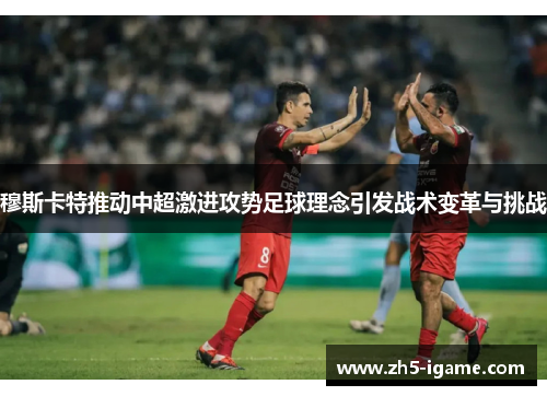 穆斯卡特推动中超激进攻势足球理念引发战术变革与挑战 穆斯卡特推动中超激进攻势足球理念引发战术变革与挑战