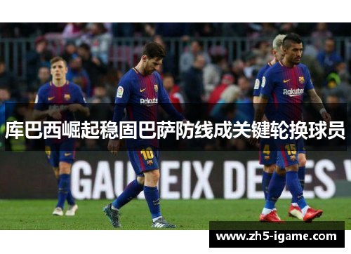 库巴西崛起稳固巴萨防线成关键轮换球员 库巴西崛起稳固巴萨防线成关键轮换球员
