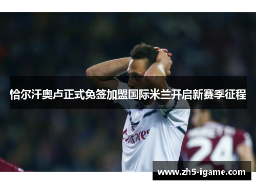 恰尔汗奥卢正式免签加盟国际米兰开启新赛季征程 恰尔汗奥卢正式免签加盟国际米兰开启新赛季征程